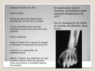

localizar la lesión con TAC



introducir aguja de biopsia ósea
percutiendo a nivel de la cortical

El tratamiento dura 8
minutos, al finalizarlo debe
alcanzar temperatura de
50°C



De no conseguirlo se repite
el proceso de ablación otros
8 min

hacer incisión







*Si se encuentra gran reacción
perióstica ocupar broca de 2mm para
perforar



tomar muestras



quitar el fijador de la aguja de biopsia
e introducir el electrodo de punta fría



conectar a un generador de
radiofrecuencia



aplicar 2 placas que dispersan el calor
y colocar sobre la piel del paciente
(Para suministrar la cantidad óptima
de energía)

 