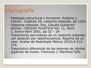 Bibliografía
Patología estructural y funcional. Robbins y
Cotran. Capítulo 26, osteoma osteoide, pp 1224.
 Osteoma osteoide. Dra. Claudia Gutiérrez
Gómez. CIRUGIA PLASTICA Vol. 11, Núm.
1, Enero-Abril 2001, pp 22 – 24
 Tratamiento percutáneo de un osteoma osteoide
con ablación por radiofrecuencia. Reporte de un
caso. Anales de Radiología México 2010;4:212216.
 Diagnóstico diferencial de las lesiones de células
gigantes de hueso. Francisco J. Martínez-Tello


 