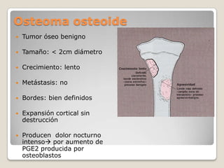 Osteoma osteoide


Tumor óseo benigno



Tamaño: < 2cm diámetro



Crecimiento: lento



Metástasis: no



Bordes: bien definidos



Expansión cortical sin
destrucción



Producen dolor nocturno
intenso por aumento de
PGE2 producida por
osteoblastos

 
