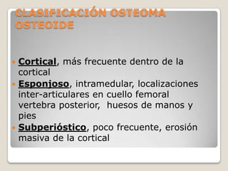 CLASIFICACIÓN OSTEOMA
OSTEOIDE
Cortical, más frecuente dentro de la
cortical
 Esponjoso, intramedular, localizaciones
inter-articulares en cuello femoral
vertebra posterior, huesos de manos y
pies
 Subperióstico, poco frecuente, erosión
masiva de la cortical


 