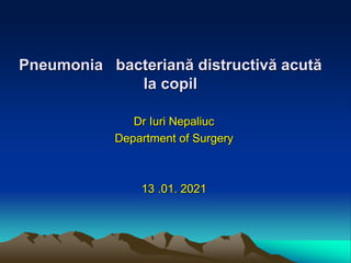 Pneumonia bacteriană distructivă acută
la copil
Dr Iuri Nepaliuc
Department of Surgery
13 .01. 2021
 