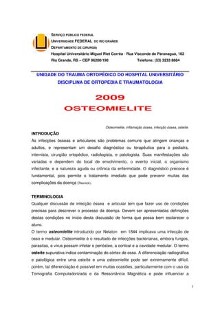 SERVIÇO PÚBLICO FEDERAL
          UNIVERSIDADE FEDERAL DO RIO GRANDE
          DEPARTAMENTO DE CIRURGIA
          Hospital Universitário Miguel Riet Corrêa - Rua Visconde de Paranaguá, 102
          Rio Grande, RS – CEP 96200/190                      Telefone: (53) 3233 8884


  UNIDADE DO TRAUMA ORTOPÉDICO DO HOSPITAL UNIVERSITÁRIO
              DISCIPLINA DE ORTOPEDIA E TRAUMATOLOGIA


                                    2009
                 OSTEOMIELITE1


                                         Osteomielite, inflamação óssea, infecção óssea, osteíte.
INTRODUÇÃO
As infecções ósseas e articulares são problemas comuns que atingem crianças e
adultos, e representam um desafio diagnóstico ou terapêutico para o pediatra,
internista, cirurgião ortopédico, radiologista, e patologista. Suas manifestações são
variadas e dependem do local de envolvimento, o evento inicial, o organismo
infectante, e a natureza aguda ou crônica da enfermidade. O diagnóstico precoce é
fundamental, pois permite o tratamento imediato que pode prevenir muitas das
complicações da doença (Resnick).


TERMINOLOGIA
Qualquer discussão de infecção óssea e articular tem que fazer uso de condições
precisas para descrever o processo da doença. Devem ser apresentadas definições
destas condições no início desta discussão de forma que possa bem esclarecer o
aluno.
O termo osteomielite introduzido por Nelaton em 1844 implicava uma infecção de
osso e medular. Osteomielite é o resultado de infecções bacterianas, embora fungos,
parasitas, e vírus possam infetar o periósteo, a cortical e a cavidade medular. O termo
osteíte supurativa indica contaminação do córtex de osso. A diferenciação radiográfica
e patológica entre uma osteíte e uma osteomielite pode ser extremamente difícil,
porém, tal diferenciação é possível em muitas ocasiões, particularmente com o uso da
Tomografia Computadorizada e da Ressonância Magnética e pode influenciar a


                                                                                                    1
 