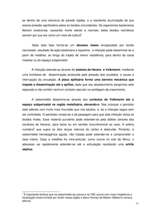 se dentro de uma estrutura de parede rígidas, e a resultante acumulação de pus
exerce pressão significativa sobre os tecidos circundantes. Os organismos bacterianos
liberam exotoxinas, causando morte celular e necrose; estes tecidos necróticos
servem por sua vez como um meio de cultura5.


        Após esta fase forma-se um abcesso ósseo encapsulado por tecido
necrosado, resultado da ação bacteriana e isquemia. a infecção pode disseminar-se a
partir da metáfise, ao longo do trajeto de menor resistência, para dentro do canal
medular ou do espaço subperiostal.


       A infecção estende-se através do sistema de Havers e Volkmanm, mediante
uma trombose de disseminação produzida pela pressão dos exudatos, e causa a
interrupção da circulação. A placa epifisária forma uma barreira mecânica que
impede a disseminação até a epífise, dado que seu abastecimento sangüíneo está
separado e não contém nenhum conduto vascular na cartilagem de crescimento.


       A osteomielite dissemina-se através dos condutos de Volkmanm até o
espaço subperiostal na região metafisária, elevando-o. Nas crianças o perióstio
está aderido com muito mais frouxidão que nos adultos, e, se a infecção segue sem
ser controlada. O periósteo rompe-se e dá passagem para que esta infecção atinja os
tecidos moles. Esse material purulento pode estender-se pela diáfise (através dos
condutos de Havers), para baixo ou em sentido circunferencial ao osso. A artéria
nutridora2 que supre os dois terços internos do córtex é destruída. Portanto, a
osteomielite hematogênica aguda, não tratada pode estender-se e comprometer o
osso inteiro. Caso a metáfise for intra-articular, como ocorre no colo do fêmur, o
abscesso vai rapidamente estender-se até a articulação resultando uma artrite
séptica.




2
  É importante lembrar que na osteomielite da coluna e na TBC ocorre com maior freqüência a
localização toraco-lombar por existir nessa região o plexo Venoso de Batson (Batson's venous
plexus)
                                                                                               11
 