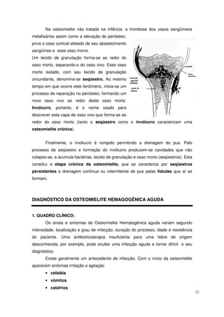 Na osteomielite não tratada na infância, a trombose dos vasos sangüíneos
metafisários assim como a elevação do periósteo,
priva o osso cortical afetado de seu abastecimento
sangüíneo e esse osso morre.
Um tecido de granulação forma-se ao redor do
osso morto, separando-o do osso vivo. Esse osso
morto isolado, com seu tecido de granulação
circundante, denomina-se seqüestro. Ao mesmo
tempo em que ocorre este fenômeno, inicia-se um
processo de reparação no periósteo, formando um
novo osso vivo ao redor deste osso morto.
Invólucro, portanto, é o nome usado para
descrever esta capa de osso vivo que forma-se ao
redor do osso morto (tanto o seqüestro como o invólucro caracterizam uma
osteomielite crônica).


       Finalmente, o invólucro é rompido permitindo a drenagem do pus. Pelo
processo de seqüestro e formação do invólucro produzem-se cavidades que não
colapso-se, e acumula bactérias, tecido de granulação e osso morto (seqüestros). Esta
constitui a etapa crônica da osteomielite, que se caracteriza por seqüestros
persistentes e drenagem contínua ou intermitente de pus pelas fístulas que aí se
formam.




DIAGNÓSTICO DA OSTEOMIELITE HEMAGOGÊNICA AGUDA


1. QUADRO CLÍNICO:
       Os sinais e sintomas de Osteomielite Hematogênica aguda variam segundo
intensidade, localização e grau de infecção, duração do processo, idade e resistência
do paciente. Uma antibioticoterapia insuficiente para uma febre de origem
desconhecida, por exemplo, pode ocultar uma infecção aguda e tornar difícil o seu
diagnóstico.
       Existe geralmente um antecedente de infecção. Com o início da osteomielite
aparecem sintomas irritação e agitação
       • cefaléia
       • vômitos
       • calafrios
                                                                                        12
 