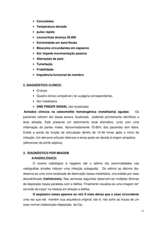 • Convulsões
       • Temperatura elevada
       • pulso rápido
       • Leucocitose alcança 30.000
       • Extremidade em semi-flexão
       • Músculos circundantes em espasmo
       • Dor impede movimentação passiva
       • Alterações de pele:
       • Tumefação
       • Friabilidade
       • Impotência funcional do membro


2. DIAGNÓSTICO CLÍNICO:
       • Criança
       • Quadro clínico compatível ( ler a página correspondente).
       • Dor metafisária
       • ONE FINGER SIGNAL (dor localizada)
Achados clínicos na osteomielite hematogênica (metafisária) agudas:              Os
pacientes referem dor óssea severa, localizada, podendo prontamente identificar a
área afetada. Está presente um dolorimento local dramático, junto com uma
inflamação de partes moles. Aproximadamente 75-80% dos pacientes tem febre.
Existe a perda da função da articulação dentro de 12-48 horas após o início da
infecção. Um derrame articular doloroso e tenso pode ser devido à origem simpática
(diferenciar da artrite séptica).


3. DIAGNÓSTICO POR IMAGEM
      A.RADIOLÓGICO:
       O exame radiológico é negativo até o sétimo dia (anormalidades nas
radiografias simples indicam uma infecção subaguda).      Do sétimo ao décimo dia,
observa-se uma zona localizada de destruição óssea metafisária, circundada por osso
descalcificado (halisteresis). Nas semanas seguintes observam-se múltiplas lâminas
de deposição óssea paralelas com a diáfise. Finalmente visualiza-se uma imagem de"
corroído de traça" na medula em direção a diáfise.
       O seqüestro ósseo aparece ao raio X mais denso que o osso circundante
uma vez que ele mantém sua arquitetura original, isto é, não sofre as trocas de um
osso normal (reabsorção–deposição de Ca).

                                                                                      13
 