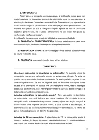 B. CINTILOGRAFIA
       Assim como a tomografia computadorizada, a cintilografia óssea pode ser
muito importante no diagnóstico precoce da osteomielite uma vez que permitem a
visualização das lesões ósseas bem antes do 7º dia. É conveniente que seja realizada
com a máxima urgência para mostrar a zona de captação óssea pela hiperemia de
maneira mais precisa do que a radiografia simples. Apesar de não ser um exame
específico para infecção, ela é usada rotineiramente na fase inicial. Tem pouco ou
nenhum valor nas fases crônicas5 .
A cintilografia é um exame de grande sensibilidade e pouca especificidade.
     C. TOMOGRAFIA COMPUTADORIZADA: indicada principalmente para uma
melhor visualização das lesões ósseas provocadas pela osteomielite.


     D. RESSONÂNCIA MAGNÉTICA Sua indicação é mais restritas às osteomielites
de coluna vertebral e pelve.


     E. ECOGRAFIA: sua maior indicação é nas artrites sépticas.


                                     COMENTÁRIOS


Abordagem radiológica no diagnóstico da osteomielite3: Na suspeita clínica de
osteomielite, tira-se uma radiografia simples da extremidade afetada. Se esta for
positiva para a osteomielite, inicia-se o tratamento. Se a radiografia for negativa, faz-se
uma cintilografia óssea. Se esta for negativa, deve ser feita uma busca para outras
causas. Se a cintilografia for positiva com uma radiografia normal, fazer a aspiração
óssea para a osteomielite. Caso não for possível fazer a aspiração óssea começa-se o
tratamento com antibiótico imediatamente.
Achados radiográficos na osteomielite aguda3? Tem uso restrito no diagnóstico
de osteomielite, mas está indicada em casos duvidosos Os principais achados
radiográficos são as luscências irregulares no osso esponjoso, sem reação marginal. A
diáfise mostra uma resposta periostal reativa, e pode ocorrer a seqüestração. A
desmineralização do osso circundante (halisteresis) pode ser detectada. O edema de
partes moles está presente em 35-50% dos pacientes.


Achados da TC na osteomielite: O diagnóstico da TC na osteomielite aguda é
baseado na detecção de gás intra-ósseo, densidade diminuída do osso infectado em
associação com massas de tecidos moles e lesões destrutivas no osso.

                                                                                              14
 