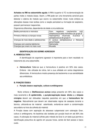 Achados na RM na osteomielite aguda: A RM é superior à TC na demonstração de
partes moles e medula óssea. Assim, a RM pode ser uma ferramenta sensível para
detectar o edema de medula que ocorre na osteomielite inicial, muito embora as
alterações ósseas mais tardias como a reação periosteal ou formação de seqüestro,
possam permanecer inaparentes.
Organismos diferentes, dependendo da idade e circunstâncias
Bebês prematuros e neonatos                   Gran     negativos   (escherichia    coli),
                                              streptococcus beta-hemolitico do grupo B
Primeira infância e crianças novas            Haemophilus infuenzae. S.aureus e
                                              estreptococcus do grupo A
Crianças de mais idade e adolescentes         S. aureus, estreptococcus e Neisseria
                                              gonorrhoeae
Crianças com anemia falciforme                Salmonella
Crianças que vivem no meio rural              Brucella

         IDENTIFICAÇÃO DO GERME AGRESSOR
A. HEMOCULTURA
         A identificação do organismo agressor é importante para o bom resultado no
tratamento de uma osteomielite.


         Hemocultura: Sabe-se que a hemocultura é positiva em 50% dos casos.
         Embora não utilizada de rotina, tem a sua utilidade em certos diagnósticos
         diferenciais. A hemocultura mostra presença de bacteremia e sua sensibilidade
         aos antibióticos.


B. PUNÇÃO ÓSSEA
         Punção óssea e aspiração, cultura e antibiograma:


    Muito embora o Stafilococcus aureus esteja presente em 85% dos casos e
mais raramente o S. epidermidis, a punção/aspiração óssea direta ou a biópsia
cirúrgica devem ser efetuadas naqueles pacientes em que a hemocultura for
negativa. Naturalmente que devem ser observadas regras de assepsia durante a
técnica, utilizando-se de material   esterilizado, evitando-se assim a contaminação
secundária na hora da colheita do material.
A Punção óssea com aspiração do abscesso subperiostal com coloração Gran,
cultura e antibiograma. As bactérias são isoladas por punção local em até 80% dos
casos. A coloração do material colhido pelo método de Gran é um teste que permite a
identificação presuntiva do agente em poucas horas, sendo de fácil acesso e baixo
custo.

                                                                                            15
 