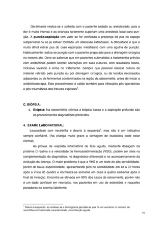 Geralmente realiza-se a colheita com o paciente sedado ou anestesiado, pois a
dor é muito intensa e as crianças raramente suportam uma anestesia local para pun-
ção. A punção/aspiração tem valor se for verificada a presença de pus no espaço
subperiostal ou se já estiver formado um abscesso extraósseo. A dificuldade é que é
muito difícil retirar pus do osso esponjoso metafisário com uma agulha de punção.
Habitualmente realiza-se punção com o paciente preparado para a drenagem cirúrgica
no mesmo ato. Deve-se salientar que em pacientes submetidos a tratamentos prévios
com antibióticos podem ocorrer alterações em suas culturas, com resultados falsos,
inclusive levando a erros no tratamento. Sempre que possível realizar cultura de
material retirado pela punção ou por drenagem cirúrgica, ou de tecidos necrosados
adjacentes ou de ferimentos contaminados na região da osteomielite, antes de iniciar a
antibioticoterapia. Este procedimento é valido também para infecções pós-operatórias
e pós-traumáticas das fraturas expostas5.




C. BÍÓPSIA:
        Biópsia: Na osteomielite crônica a biópsia óssea e a aspiração profunda são
        os procedimentos diagnósticos preferidos.


4. EXAME LABORATORIAL:
     Leucocitose com neutrofilia e desvio à esquerda3, mas não é um indicativo
sempre confiável. (Na criança muito grave a contagem de leucócitos pode estar
normal).
        As provas de resposta inflamatória de fase aguda, mediante dosagem da
proteína C-reativa e a velocidade de hemossedimentação (VSG), podem ser úteis na
complementação do diagnóstico, no diagnóstico diferencial e no acompanhamento da
evolução da doença. O maior problema é que a VHS é um teste de alta sensibilidade,
porém de baixa especificidade, apresentando pico de sensibilidade em 48 a 72 horas
após o início do quadro e normaliza-se somente em duas a quatro semanas após o
final da infecção. Encontra-se elevada em 90% dos casos de osteomielite, porém não
é um dado confiável em neonatos, nos pacientes em uso de esteróides e naqueles
portadores de anemia falciforme.




3
 Desvio à esquerda: ao analisar-se o hemograma percebe-se que há um aumento no número de
neutrófilos em bastonete caracterizando uma infecção aguda
                                                                                           16
 