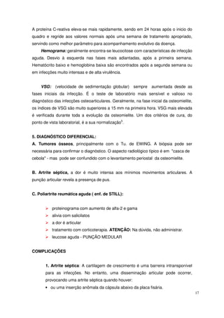 A proteína C-reativa eleva-se mais rapidamente, sendo em 24 horas após o inicio do
quadro e regride aos valores normais após uma semana de tratamento apropriado,
servindo como melhor parâmetro para acompanhamento evolutivo da doença.
    Hemograma: geralmente encontra-se leucocitose com características de infecção
aguda. Desvio à esquerda nas fases mais adiantadas, após a primeira semana.
Hematócrito baixo e hemoglobina baixa são encontrados após a segunda semana ou
em infecções muito intensas e de alta virulência.


    VSG:    (velocidade de sedimentação globular)      sempre    aumentada desde as
fases iniciais da infecção. É o teste de laboratório mais sensível e valioso no
diagnóstico das infecções osteoarticulares. Geralmente, na fase inicial da osteomielite,
os índices de VSG são muito superiores a 15 mm na primeira hora. VSG mais elevada
é verificada durante toda a evolução da osteomielite. Um dos critérios de cura, do
ponto de vista laboratorial, é a sua normalização5.


5. DIAGNÓSTICO DIFERENCIAL:
A. Tumores ósseos, principalmente com o Tu. de EWING. A biópsia pode ser
necessária para confirmar o diagnóstico. O aspecto radiológico típico é em "casca de
cebola" - mas pode ser confundido com o levantamento periostal da osteomielite.


B. Artrite séptica, a dor é muito intensa aos mínimos movimentos articulares. A
punção articular revela a presença de pus.


C. Poliartrite reumática aguda ( enf. de STILL):


           proteinograma com aumento de alfa-2 e gama
           alivia com salicilatos
           a dor é articular
           tratamento com corticoterapia. ATENÇÃO: Na dúvida, não administrar.
           leucose aguda - PUNÇÃO MEDULAR


COMPLICAÇÕES


       1. Artrite séptica: A cartilagem de crescimento é uma barreira intransponível
       para as infecções. No entanto, uma disseminação articular pode ocorrer,
       provocando uma artrite séptica quando houver:
       • ou uma inserção anômala da cápsula abaixo da placa fisária.
                                                                                           17
 