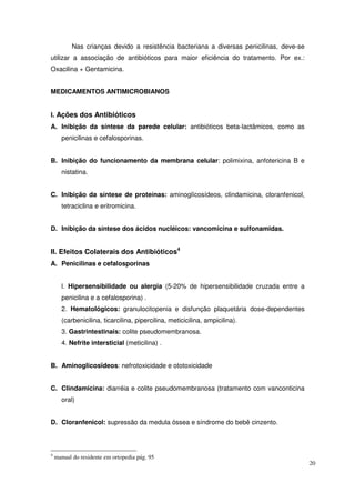 Nas crianças devido a resistência bacteriana a diversas penicilinas, deve-se
utilizar a associação de antibióticos para maior eficiência do tratamento. Por ex.:
Oxacilina + Gentamicina.


MEDICAMENTOS ANTIMICROBIANOS


I. Ações dos Antibióticos
A. Inibição da síntese da parede celular: antibióticos beta-lactâmicos, como as
      penicilinas e cefalosporinas.


B. Inibição do funcionamento da membrana celular: polimixina, anfotericina B e
      nistatina.


C. Inibição da síntese de proteínas: aminoglícosídeos, clindamicina, cloranfenicol,
      tetraciclina e eritromicina.


D. Inibição da síntese dos ácidos nucléicos: vancomicina e sulfonamidas.


II. Efeitos Colaterais dos Antibióticos4
A. Penicilinas e cefalosporinas


      l. Hipersensibilidade ou alergia (5-20% de hipersensibilidade cruzada entre a
      penicilina e a cefalosporina) .
      2. Hematológicos: granulocitopenia e disfunção plaquetária dose-dependentes
      (carbenicilina, ticarcilina, pipercilina, meticicilina, ampicilina).
      3. Gastrintestinais: colite pseudomembranosa.
      4. Nefrite intersticial (meticilina) .


B. Aminoglicosïdeos: nefrotoxicidade e ototoxicidade


C. Clindamicina: diarréia e colite pseudomembranosa (tratamento com vanconticina
      oral)


D. Cloranfenicol: supressão da medula óssea e síndrome do bebê cinzento.



4
    manual do residente em ortopedia pág. 95
                                                                                          20
 