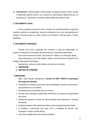 E. Vancomicina: nefrotoxicidade e ototoxicidade. Erupções cutâneas, febre, prurido
    e hipotensão poderão ocorrer, se o produto for administrado rapidamente por via
    intravenosa F. Tetraciclina: manchas e deformidade dos dentes no feto


2. TRATAMENTO LOCAL


       Como o paciente encontra-se com o membro em semiflexão devido a ação dos
músculos agônicos e antagônicos, devemos imobilizá-lo (com uma tala gessada) em
posição funcional até que os sinais clínicos se normalizem. Evita-se assim a fratura
patológica.


3. TRATAMENTO CIRÚRGICO


       Quando não houver regressão dos sintomas e sinais da osteomielite, ou
quando a resolução for incompleta, devemos evacuar o abscesso subperiostal.
       Se houver envolvimento ósseo, não hesitar em realizar uma drenagem óssea.
       Caso evolua para uma artrite séptica, realizar uma artrotomia de urgência com
lavagem-aspiração da articulação.
       Basicamente utilizamos dois métodos de tratamento cirúrgico:
   1. DRENAGEM
   2. MÉTODO DE COMPÈRE


1. DRENAGEM:
       OBS.: Este método corresponde a técnica de ORR TRUETA (cicatrização
       sob segunda intenção).
    • O periósteo é incisado no ponto de maior sensibilidade, durante o exame físico,
       que geralmente é na metáfise).
    • O descolamento do periósteo deve ser mínimo.
    • Quando existe abscesso subperiostal verificamos uma pequena irregularidade
       da cortical.
    • Efetuamos pequenos orifícios em várias direções até localizarmos o exudato
       intra-ósseo.
    • A descompressão é feita através da abertura de uma pequena janela óssea.
    • A cavidade é preenchida com gaze, com a finalidade de permitir uma
       drenagem e manter a ferida aberta.
    • A dor alivia rapidamente e os sintomas regridem.

                                                                                        21
 