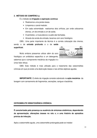 2. MÉTODO DE COMPÈRE(fig)
       É o método da Irrigação e aspiração contínua
            • Realizamos uma janela óssea.
            • Limpamos o canal medular.
            • Em cada extremidade realizamos dois orifícios, por onde colocamos
               drenos, um de entrada e um de saída.
            • O periósteo, a musculatura e a pele são fechadas.
            • Através da sonda de entrada, lavamos com soro fisiológico.
       OBS.: Uma parte importante da técnica é a correta colocação dos drenos,
sendo o de entrada profundo e o de saída
superficial.


       Muito embora possamos utilizar além do soro
fisiológico um antibiótico específico e um detergente,
sabemos que o componente mecânico da irrigação é o
único fator eficaz.
       OBS: Este método é mais utilizado para o tratamento das osteomielites
crônicas em que já existe uma destruição óssea e nas artrites sépticas agudas.




       IMPORTANTE: O efeito da irrigação consiste sobretudo na ação mecânica da
lavagem com carreamento de fragmentos, secreções, sangue e bactérias.




OSTEOMIELITE HEMATOGÊNICA CRÔNICA:


É caracterizada pela presença ou ausência de sintomas sistêmicos, dependendo
da apresentação; alterações ósseas no raio x; e uma história de episódios
prévios de infecção.


Após a osteomielite aguda, uma osteomielite prolongada pode se instalar:

                                                                                  22
 