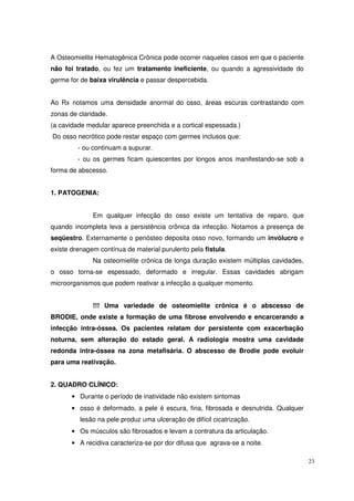 A Osteomielite Hematogênica Crônica pode ocorrer naqueles casos em que o paciente
não foi tratado, ou fez um tratamento ineficiente, ou quando a agressividade do
germe for de baixa virulência e passar despercebida.


Ao Rx notamos uma densidade anormal do osso, áreas escuras contrastando com
zonas de claridade.
(a cavidade medular aparece preenchida e a cortical espessada.)
Do osso necrótico pode restar espaço com germes inclusos que:
         - ou continuam a supurar.
         - ou os germes ficam quiescentes por longos anos manifestando-se sob a
forma de abscesso.


1. PATOGENIA:


              Em qualquer infecção do osso existe um tentativa de reparo, que
quando incompleta leva a persistência crônica da infecção. Notamos a presença de
seqüestro. Externamente o periósteo deposita osso novo, formando um invólucro e
existe drenagem contínua de material purulento pela fistula.
              Na osteomielite crônica de longa duração existem múltiplas cavidades,
o osso torna-se espessado, deformado e irregular. Essas cavidades abrigam
microorganismos que podem reativar a infecção a qualquer momento.


              !!! Uma variedade de osteomielite crônica é o abscesso de
BRODIE, onde existe a formação de uma fibrose envolvendo e encarcerando a
infecção intra-óssea. Os pacientes relatam dor persistente com exacerbação
noturna, sem alteração do estado geral. A radiologia mostra uma cavidade
redonda intra-óssea na zona metafisária. O abscesso de Brodie pode evoluir
para uma reativação.


2. QUADRO CLÍNICO:
       • Durante o período de inatividade não existem sintomas
       • osso é deformado, a pele é escura, fina, fibrosada e desnutrida. Qualquer
          lesão na pele produz uma ulceração de difícil cicatrização.
       • Os músculos são fibrosados e levam a contratura da articulação.
       • A recidiva caracteriza-se por dor difusa que agrava-se a noite.

                                                                                      23
 
