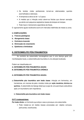 • Os    tecidos   moles    perilesionais   tornam-se   edemaciados       quentes
         avermelhados e dolorosos.
       • A temperatura eleva-se de 1 a 2 graus.
       • A medida que a infecção evolui abrem-se fistulas que drenam secreção
         purulenta com pequenos seqüestros ósseos de tempos em tempos.
       • Pode haver o fechamento espontâneo da fístula.
O agravamento agudo recidivante ocorre em intervalos indefinidos de meses ou anos.


3. COMPLICAÇÕES:
a. Fraturas patológicas
b. Alongamento ósseo
c. Contratura muscular
d. Diminuição do crescimento
e. Epitelioma e Amiloidose


II. OSTEOMIELITE PÓS-TRAUMÁTICA
       Ao contrário da osteomielite hematogênica que é uma doença geral com
manifestações locais, a osteomielite pós-traumática é uma afecção localizada.


Podem ser classificadas em:
A. OSTEOMIELITE PÓS-TRAUMÁTICA AGUDA
B. OSTEOMIELITE PÓS-TRAUMÁTICA CRÔNICA


A. OSTEOMIELITE PÓS TRAUMÁTICA AGUDA:


a) Osteomielite pós traumática sem lesão óssea: infecção em ferimentos, em
  hematomas, em necrose de pele e tecidos moles por ação mecânica, térmica ou
  química. A osteomielite da falange distal que surge de uma paroníquia subcutâneo
  após um traumatismo sem importância.


  b) Osteomielite pós-traumática com lesão óssea:


O.P.T s/osteossíntese:
Por lesão direta: um ferimento que atinja o osso e provoque uma osteomielite.
       • Pode instalar-se em lesões ósseas provocadas por: objetos contusos,
         perfurantes, transfixantes.
                                                                                          24
 