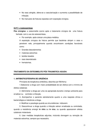 • No osso atingido, altera-se a vascularização e aumenta a possibilidade de
          infecção.
       • No manuseio de fraturas expostas com exposição cirúrgica.




O.P.T. c/osteossíntese
Pós cirúrgica: a osteomielite ocorre após o tratamento cirúrgico de     uma fratura
   fechada com o uso de osteossíntese.
       • Por exemplo, após colocar uma placa metálica.
       A exposição cirúrgica da fratura permite que bactérias atinjam o osso e
       penetrem nele, principalmente quando encontrarem condições favoráveis
       como:
       • Grandes descolamentos
       • materiais estranhos
       • tecidos lesados
       • osso desvitalizado
       • hematomas.




TRATAMENTO DA OSTEOMIELITE PÓS TRAUMÁTICA AGUDA:


1. ANTIBIOTICOTERAPIA DE URGÊNCIA
       Princípios da terapêutica antibiótica, descritos por McHenry:
       1.Selecionar a droga com maior probabilidade de ser efetiva com o mínimo de
efeitos colaterais
       2. Administrar a droga por uma via apropriada durante o tempo suficiente para
erradicar ou   controlar a infecção.
       3. Acompanhar o paciente estreitamente quanto a uma resposta clínica e
bacteriológica e tolerância a droga.
       4. Modificar a posologia quando as circunstâncias indicarem.
       5. Descontinuar a droga quando a infecção estiver erradicada ou controlada,
quando a resistência emergir in vitro ou in vivo, ou quando aparecerem efeitos
colaterais intoleráveis
       6. Usar medidas terapêuticas adjuntas, incluindo drenagem ou remoção de
materiais estranhos, sempre que necessário.


                                                                                       25
 