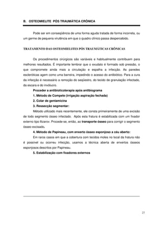 B. OSTEOMIELITE PÓS TRAUMÁTICA CRÔNICA


       Pode ser em conseqüência de uma forma aguda tratada de forma incorreta, ou
um germe de pequena virulência em que o quadro clínico passa despercebido.


TRATAMENTO DAS OSTEOMIELITES PÓS TRAUMÁTICAS CRÔNICAS


       Os procedimentos cirúrgicos são variáveis e habitualmente contribuem para
melhores resultados. É importante lembrar que o exudato é formado sob pressão, o
que compromete ainda mais a circulação e espalha a infecção. As paredes
escleróticas agem como uma barreira, impedindo o acesso do antibiótico. Para a cura
da infecção é necessário a remoção do seqüestro, do tecido de granulação infectado,
da escara e do invólucro.
       Proceder a antibioticoterapia após antibiograma
       1. Método de Compele (irrigação aspiração fechada)
       2. Colar de gentamicina
       3. Ressecção segmentar:
       Método utilizado mais recentemente, ele consta primeiramente de uma excisão
de todo segmento ósseo infectado. Após esta fratura é estabilizada com um fixador
externo tipo Ilizarov. Procede-se, então, ao transporte ósseo para corrigir o segmento
ósseo excisado.
       4. Método de Papineau, com enxerto ósseo esponjoso a céu aberto:
       Em raros casos em que a cobertura com tecidos moles no local da fratura não
é possível ou ocorreu infecção, usamos a técnica aberta de enxertos ósseos
esponjosos descritos por Papineau.
       5. Estabilização com fixadores externos




                                                                                         27
 