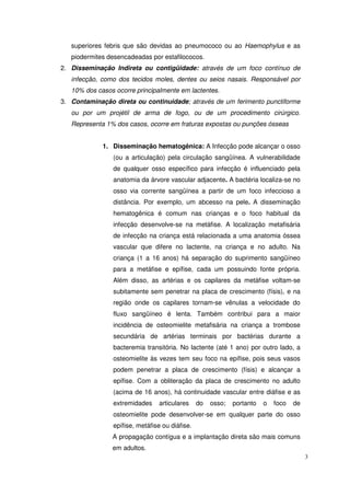 superiores febris que são devidas ao pneumococo ou ao Haemophylus e as
   piodermites desencadeadas por estafilococos.
2. Disseminação Indireta ou contigüidade: através de um foco contínuo de
   infecção, como dos tecidos moles, dentes ou seios nasais. Responsável por
   10% dos casos ocorre principalmente em lactentes.
3. Contaminação direta ou continuidade; através de um ferimento punctiforme
   ou por um projétil de arma de fogo, ou de um procedimento cirúrgico.
   Representa 1% dos casos, ocorre em fraturas expostas ou punções ósseas


             1. Disseminação hematogênica: A Infecção pode alcançar o osso
                (ou a articulação) pela circulação sangüínea. A vulnerabilidade
                de qualquer osso específico para infecção é influenciado pela
                anatomia da árvore vascular adjacente. A bactéria localiza-se no
                osso via corrente sangüínea a partir de um foco infeccioso a
                distância. Por exemplo, um abcesso na pele. A disseminação
                hematogênica é comum nas crianças e o foco habitual da
                infecção desenvolve-se na metáfise. A localização metafisária
                de infecção na criança está relacionada a uma anatomia óssea
                vascular que difere no lactente, na criança e no adulto. Na
                criança (1 a 16 anos) há separação do suprimento sangüíneo
                para a metáfise e epífise, cada um possuindo fonte própria.
                Além disso, as artérias e os capilares da metáfise voltam-se
                subitamente sem penetrar na placa de crescimento (físis), e na
                região onde os capilares tornam-se vênulas a velocidade do
                fluxo sangüíneo é lenta. Também contribui para a maior
                incidência de osteomielite metafisária na criança a trombose
                secundária de artérias terminais por bactérias durante a
                bacteremia transitória. No lactente (até 1 ano) por outro lado, a
                osteomielite às vezes tem seu foco na epífise, pois seus vasos
                podem penetrar a placa de crescimento (físis) e alcançar a
                epífise. Com a obliteração da placa de crescimento no adulto
                (acima de 16 anos), há continuidade vascular entre diáfise e as
                extremidades    articulares     do   osso;   portanto   o   foco   de
                osteomielite pode desenvolver-se em qualquer parte do osso
                epífise, metáfise ou diáfise.
                A propagação contígua e a implantação direta são mais comuns
                em adultos.
                                                                                        3
 