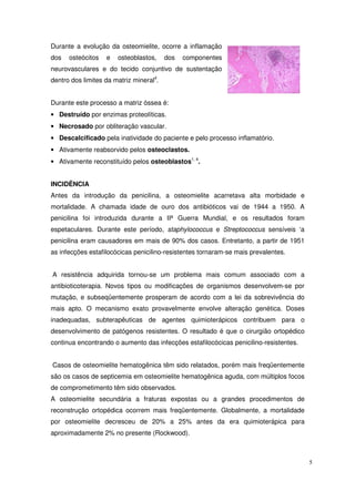 Durante a evolução da osteomielite, ocorre a inflamação
dos   osteócitos   e   osteoblastos,     dos   componentes
neurovasculares e do tecido conjuntivo de sustentação
dentro dos limites da matriz mineral4.


Durante este processo a matriz óssea é:
• Destruído por enzimas proteolíticas.
• Necrosado por obliteração vascular.
• Descalcificado pela inatividade do paciente e pelo processo inflamatório.
• Ativamente reabsorvido pelos osteoclastos.
• Ativamente reconstituído pelos osteoblastos1, 4.


INCIDÊNCIA
Antes da introdução da penicilina, a osteomielite acarretava alta morbidade e
mortalidade. A chamada idade de ouro dos antibióticos vai de 1944 a 1950. A
penicilina foi introduzida durante a IIª Guerra Mundial, e os resultados foram
espetaculares. Durante este período, staphylococcus e Streptococcus sensíveis ‘a
penicilina eram causadores em mais de 90% dos casos. Entretanto, a partir de 1951
as infecções estafilocócicas penicilino-resistentes tornaram-se mais prevalentes.


A resistência adquirida tornou-se um problema mais comum associado com a
antibioticoterapia. Novos tipos ou modificações de organismos desenvolvem-se por
mutação, e subseqüentemente prosperam de acordo com a lei da sobrevivência do
mais apto. O mecanismo exato provavelmente envolve alteração genética. Doses
inadequadas, subterapêuticas de agentes quimioterápicos contribuem para o
desenvolvimento de patógenos resistentes. O resultado é que o cirurgião ortopédico
continua encontrando o aumento das infecções estafilocócicas penicilino-resistentes.


Casos de osteomielite hematogênica têm sido relatados, porém mais freqüentemente
são os casos de septicemia em osteomielite hematogênica aguda, com múltiplos focos
de comprometimento têm sido observados.
A osteomielite secundária a fraturas expostas ou a grandes procedimentos de
reconstrução ortopédica ocorrem mais freqüentemente. Globalmente, a mortalidade
por osteomielite decresceu de 20% a 25% antes da era quimioterápica para
aproximadamente 2% no presente (Rockwood).



                                                                                       5
 