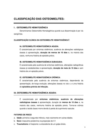 CLASSIFICAÇÃO DAS OSTEOMIELITES:


I . OSTEOMIELITE HEMATOGÊNICA
      Denominamos Osteomielite Hematogênica quando sua disseminação é por via
sangüínea.


CLASSIFICAÇÃO CLÍNICA DA OSTEOMIELITE HEMATOGÊNICA3:


      IA. OSTEOMIELITE HEMATOGÊNICA AGUDA:
      É caracterizada por sintomas sistêmicos, ausência de alterações radiológicas
      ósseas à apresentação, duração de menos de 10 dias e, na maioria dos
      casos, nenhuma história de episódio prévio.


      IB. OSTEOMIELITE HEMATOGÊNICA SUBAGUDA:
      É caracterizada pela ausência de sintomas sistêmicos, alterações radiográficas
      ósseas já estabelecidas à apresentação, duração de mais de 10 dias e sem
      história de um episódio prévio.


      IC. OSTEOMIELITE HEMATOGÊNICA CRÔNICA:
      É caracterizada pela ausência de sintomas sistêmicos, dependendo da
      apresentação, de longa evolução; alterações ósseas no raio x; e uma história
      de episódios prévios de infecção.


IA. OSTEOMIELITE HEMATOGÊNICA AGUDA:


      É   caracterizada   por   sintomas   sistêmicos,   ausência   de    alterações
      radiológicas ósseas à apresentação, duração de menos de 10 dias e, na
      maioria dos casos, nenhuma história de episódio prévio. Torna-se crônica
      quando o tecido ósseo morre devido à perda do suprimento vascular.


FATORES DE RISCO
a. Idade: primeira e segunda infância, mais raramente em outras idades.
b. Sexo: masculino predomina na proporção de 4:1
c. Traumatismo: é freqüente o antecedente de um golpe direto.
                                                                                       6
 