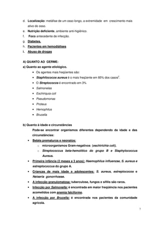 d. Localização: metáfise de um osso longo, a extremidade em crescimento mais
     ativo do osso.
e. Nutrição deficiente, ambiente anti-higiênico.
f.   Foco antecedente de infecção.
g. Diabetes.
h. Pacientes em hemodiálises
i.   Abuso de drogas


A) QUANTO AO GERME:
a) Quanto ao agente etiológico.
         • Os agentes mais freqüentes são:
         • Staphilococos aureus é o mais freqüente em 85% dos casos2.
         • O Streptococos é encontrado em 3%
         • Salmonelas
         • Eschiriquia coli
         • Pseudomonas
         • Proteus
         • Hemophilus
         • Brucella


b) Quanto à idade e circunstâncias
         Pode-se encontrar organismos diferentes dependendo da idade e das
         circunstâncias:
     •   Bebês prematuros e neonatos:
            o   microorganismos Gram-negativos (eschirichia coli),
            o   Streptococcus beta-hemolítico do grupo B e Staphylococcus
                Aureus.
     •   Primeira infância (2 meses a 3 anos): Haemophilus influenzae, S. aureus e
         estreptococcus do grupo A.
     •   Crianças de mais idade e adolescentes: S. aureus, estreptococos e
         Neiseria gonorrhoeae.
     •   A infecção granulomatosa: tuberculose, fungos e sífilis são raros.
     •   Infecção por Salmonella: é encontrada em maior freqüência nos pacientes
         acometidos com anemia falciforme.
     •   A infecção por Brucella: é encontrada nos pacientes da comunidade
         agrícola.

                                                                                     7
 