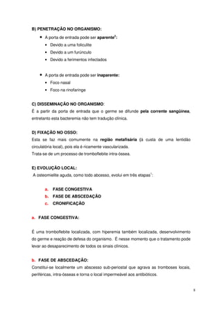 B) PENETRAÇÃO NO ORGANISMO:

    •   A porta de entrada pode ser aparente2:
        • Devido a uma foliculite
        • Devido a um furúnculo
        • Devido a ferimentos infectados


    •   A porta de entrada pode ser inaparente:
        • Foco nasal
        • Foco na rinofaringe


C) DISSEMINAÇÃO NO ORGANISMO:
É a partir da porta de entrada que o germe se difunde pela corrente sangüínea,
entretanto esta bacteremia não tem tradução clínica.


D) FIXAÇÃO NO OSSO:
Esta se faz mais comumente na região metafisária (à custa de uma lentidão
circulatória local), pois ela é ricamente vascularizada.
Trata-se de um processo de tromboflebite intra-óssea.


E) EVOLUÇÃO LOCAL:
A osteomielite aguda, como todo abcesso, evolui em três etapas1:


        a.   FASE CONGESTIVA
        b.   FASE DE ABSCEDAÇÃO
        c.   CRONIFICAÇÃO


a. FASE CONGESTIVA:


É uma tromboflebite localizada, com hiperemia também localizada, desenvolvimento
do germe e reação de defesa do organismo. É nesse momento que o tratamento pode
levar ao desaparecimento de todos os sinais clínicos.


b. FASE DE ABSCEDAÇÃO:
Constitui-se localmente um abscesso sub-periostal que agrava as tromboses locais,
periféricas, intra-ósseas e torna o local impermeável aos antibióticos.


                                                                                    8
 