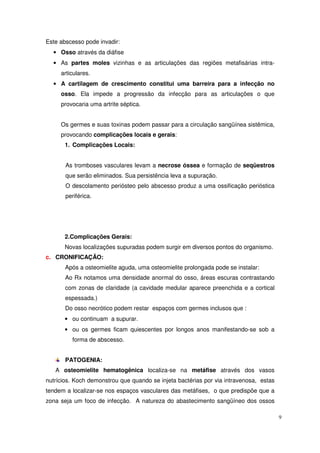 Este abscesso pode invadir:
  • Osso através da diáfise
  • As partes moles vizinhas e as articulações das regiões metafisárias intra-
     articulares.
  • A cartilagem de crescimento constitui uma barreira para a infecção no
     osso. Ela impede a progressão da infecção para as articulações o que
     provocaria uma artrite séptica.


     Os germes e suas toxinas podem passar para a circulação sangüínea sistêmica,
     provocando complicações locais e gerais:
      1. Complicações Locais:


       As tromboses vasculares levam a necrose óssea e formação de seqüestros
       que serão eliminados. Sua persistência leva a supuração.
       O descolamento periósteo pelo abscesso produz a uma ossificação perióstica
       periférica.




      2.Complicações Gerais:
      Novas localizações supuradas podem surgir em diversos pontos do organismo.
c. CRONIFICAÇÃO:
       Após a osteomielite aguda, uma osteomielite prolongada pode se instalar:
       Ao Rx notamos uma densidade anormal do osso, áreas escuras contrastando
       com zonas de claridade (a cavidade medular aparece preenchida e a cortical
       espessada.)
       Do osso necrótico podem restar espaços com germes inclusos que :
      • ou continuam a supurar.
      • ou os germes ficam quiescentes por longos anos manifestando-se sob a
         forma de abscesso.


       PATOGENIA:
   A osteomielite hematogênica localiza-se na metáfise através dos vasos
nutrícios. Koch demonstrou que quando se injeta bactérias por via intravenosa, estas
tendem a localizar-se nos espaços vasculares das metáfises, o que predispõe que a
zona seja um foco de infecção. A natureza do abastecimento sangüíneo dos ossos

                                                                                       9
 