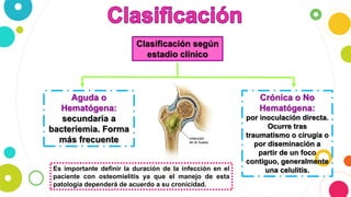 Clasificación según
estadio clínico
Crónica o No
Hematógena:
por inoculación directa.
Ocurre tras
traumatismo o cirugía o
por diseminación a
partir de un foco
contiguo, generalmente
una celulitis.
Aguda o
Hematógena:
secundaria a
bacteriemia. Forma
más frecuente
Es importante definir la duración de la infección en el
paciente con osteomielitis ya que el manejo de esta
patología dependerá de acuerdo a su cronicidad.
 