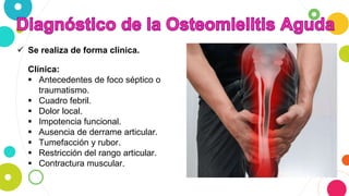  Se realiza de forma clínica.
Clínica:
 Antecedentes de foco séptico o
traumatismo.
 Cuadro febril.
 Dolor local.
 Impotencia funcional.
 Ausencia de derrame articular.
 Tumefacción y rubor.
 Restricción del rango articular.
 Contractura muscular.
 