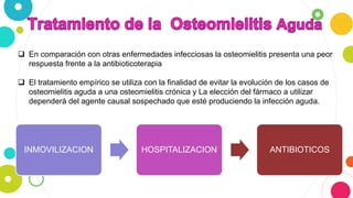  En comparación con otras enfermedades infecciosas la osteomielitis presenta una peor
respuesta frente a la antibioticoterapia
 El tratamiento empírico se utiliza con la finalidad de evitar la evolución de los casos de
osteomielitis aguda a una osteomielitis crónica y La elección del fármaco a utilizar
dependerá del agente causal sospechado que esté produciendo la infección aguda.
INMOVILIZACION HOSPITALIZACION ANTIBIOTICOS
 