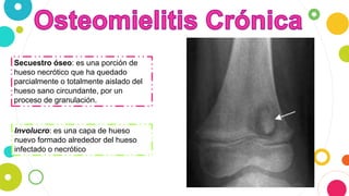 Secuestro óseo: es una porción de
hueso necrótico que ha quedado
parcialmente o totalmente aislado del
hueso sano circundante, por un
proceso de granulación.
Involucro: es una capa de hueso
nuevo formado alrededor del hueso
infectado o necrótico
 
