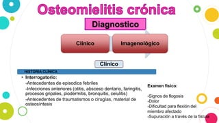 Diagnostico
Clínico Imagenológico
HISTORIA CLÍNICA
• Interrogatorio:
-Antecedentes de episodios febriles
-Infecciones anteriores (otitis, absceso dentario, faringitis,
procesos gripales, piodermitis, bronquitis, celulitis)
-Antecedentes de traumatismos o cirugías, material de
osteosíntesis
Examen físico:
-Signos de flogosis
-Dolor
-Dificultad para flexión del
miembro afectado
-Supuración a través de la fistula
Clínico
 