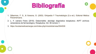 1. Silberman, F. S., & Varaona, O. (2003). Ortopedia Y Traumatología (2.a ed.). Editorial Médica
Panamericana.
2. L. F. Llenera Freire (2019); Osteomielitis: abordaje diagnóstico terapéutico; AVFT archivos
venezolanos de farmacología y Terapéutica, Vol. 38 número 1.
3. https://revistamedicasinergia.com/index.php/rms/article/view/554/939
 