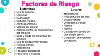 Uso de nicotina
Obesidad
Desnutrición
Diabetes mellitus
Artritis reumatoide
Ulceras por presión
Alergias contra los componentes
del implante
Edad y grado de inmunidad del
paciente
Uso de drogas intravenosas
Hipoxia crónica
Alcoholismo
Procesos cancerosos
Falla renal o hepática.
Traumatismo
 Hipoperfusión del área
Estasis venosa
Linfaedema crónico
Arteritis
Fibrosis
Cicatrización severa de
una cirugía previa
Colocación de implantes
quirúrgicos.
Sistémicos Locales
 