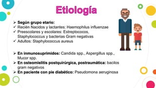  Según grupo etario:
 Recién Nacidos y lactantes: Haemophilus influenzae
 Preescolares y escolares: Estreptococos,
Staphylococcus y bacterias Gram negativas
 Adultos: Staphylococcus aureus
 En inmunosuprimidos: Candida spp., Aspergillus spp.,
Mucor spp.
 En osteomielitis postquirúrgica, postraumática: bacilos
gram negativos
 En paciente con pie diabético: Pseudomona aeruginosa
 