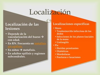 Localización
Localización de las
                    Localizaciones específicas
lesiones                           • Mano
                                     • Tendosinovitis infecciosa de los
• Depende de la                        dedos
  vascularización del hueso         • Infecciones de los planos fasciales
  con edad.                            de la mano
                                     • Linfangitis
• En RN. Frecuenta en metafisis
                                   • Pie
  y/o epifisis.
                                     • Heridas penetrantes
• En niños  metafisis.              • Diabéticos
• En adultos epifisis y regiones     • Mordeduras
  subcondrales.                      • Fracturas o luxaciones
 
