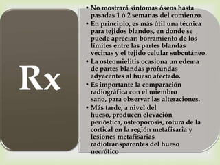 • No mostrará síntomas óseos hasta
       pasadas 1 ó 2 semanas del comienzo.
     • En principio, es más útil una técnica
       para tejidos blandos, en donde se
       puede apreciar: borramiento de los
       límites entre las partes blandas
       vecinas y el tejido celular subcutáneo.




Rx
     • La osteomielitis ocasiona un edema
       de partes blandas profundas
       adyacentes al hueso afectado.
     • Es importante la comparación
       radiográfica con el miembro
       sano, para observar las alteraciones.
     • Más tarde, a nivel del
       hueso, producen elevación
       perióstica, osteoporosis, rotura de la
       cortical en la región metafisaria y
       lesiones metafisarias
       radiotransparentes del hueso
       necrótico
 