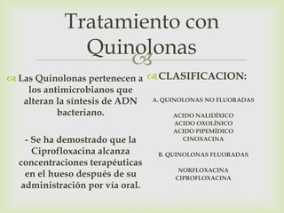 Tratamiento con
               Quinolonas
                   
 Las Quinolonas pertenecen a  CLASIFICACION:
    los antimicrobianos que
   alteran la síntesis de ADN  A. QUINOLONAS NO FLUORADAS

           bacteriano.               ACIDO NALIDÍXICO
                                      ACIDO OXOLÍNICO
                                      ACIDO PIPEMÍDICO
   - Se ha demostrado que la            CINOXACINA

     Ciprofloxacina alcanza       B. QUINOLONAS FLUORADAS
  concentraciones terapéuticas
                                       NORFLOXACINA
   en el hueso después de su          CIPROFLOXACINA
  administración por vía oral.
 