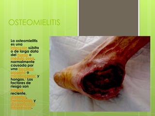 OSTEOMIELITIS
La osteomielitis
es una
infección súbita
o de larga data
del hueso o
médula ósea,
normalmente
causada por
una bacteria
piógena o
micobacteria1 y
hongos.2 Los
factores de
riesgo son
trauma
reciente,
diabetes,
hemodiálisis y
drogadicción
intravenosa.
 