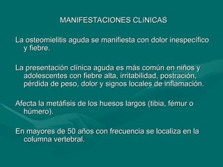 MANIFESTACIONES CLíNICAS
MANIFESTACIONES CLíNICAS
La osteomielitis aguda se manifiesta con dolor inespecífico
La osteomielitis aguda se manifiesta con dolor inespecífico
y fiebre.
y fiebre.
La presentación clínica aguda es más común en niños y
La presentación clínica aguda es más común en niños y
adolescentes con fiebre alta, irritabilidad, postración,
adolescentes con fiebre alta, irritabilidad, postración,
pérdida de peso, dolor y signos locales de inflamación.
pérdida de peso, dolor y signos locales de inflamación.
Afecta la metáfisis de los huesos largos (tibia, fémur o
Afecta la metáfisis de los huesos largos (tibia, fémur o
húmero).
húmero).
En mayores de 50 años con frecuencia se localiza en la
En mayores de 50 años con frecuencia se localiza en la
columna vertebral.
columna vertebral.
 