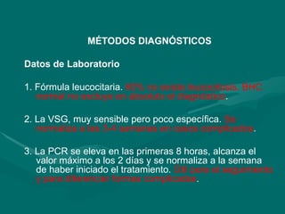 MÉTODOS DIAGNÓSTICOS
Datos de Laboratorio
1. Fórmula leucocitaria. 60% no existe leucocitosis. BHC
normal no excluye en absoluto el diagnóstico.
2. La VSG, muy sensible pero poco específica. Se
normaliza a las 3-4 semanas en casos complicados.
3. La PCR se eleva en las primeras 8 horas, alcanza el
valor máximo a los 2 días y se normaliza a la semana
de haber iniciado el tratamiento. Útil para el seguimiento
y para diferenciar formas complicadas.
 