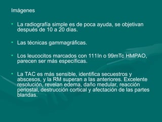 Imágenes
• La radiografía simple es de poca ayuda, se objetivan
después de 10 a 20 días.
• Las técnicas gammagráficas.
• Los leucocitos marcados con 111In o 99mTc HMPAO,
parecen ser más específicas.
• La TAC es más sensible, identifica secuestros y
abscesos, y la RM superan a las anteriores. Excelente
resolución, revelan edema, daño medular, reacción
periostal, destrucción cortical y afectación de las partes
blandas.
 