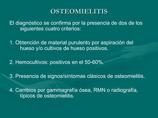 OSTEOMIELITIS
OSTEOMIELITIS
El diagnóstico se confirma por la presencia de dos de los
siguientes cuatro criterios:
1. Obtención de material purulento por aspiración del
hueso y/o cultivos de hueso positivos.
2. Hemocultivos: positivos en el 50-60%.
3. Presencia de signos/síntomas clásicos de osteomielitis.
4. Cambios por gammagrafía ósea, RMN o radiografía,
típicos de osteomielitis.
 