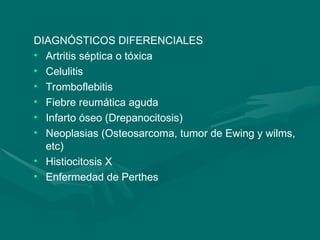 DIAGNÓSTICOS DIFERENCIALES
• Artritis séptica o tóxica
• Celulitis
• Tromboflebitis
• Fiebre reumática aguda
• Infarto óseo (Drepanocitosis)
• Neoplasias (Osteosarcoma, tumor de Ewing y wilms,
etc)
• Histiocitosis X
• Enfermedad de Perthes
 