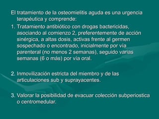 El tratamiento de la osteomielitis aguda es una urgencia
El tratamiento de la osteomielitis aguda es una urgencia
terapéutica y comprende:
terapéutica y comprende:
1.
1. Tratamiento antibiótico con drogas bactericidas,
Tratamiento antibiótico con drogas bactericidas,
asociando al comienzo 2, preferentemente de acción
asociando al comienzo 2, preferentemente de acción
sinérgica, a altas dosis, activas frente al germen
sinérgica, a altas dosis, activas frente al germen
sospechado o encontrado, inicialmente por vía
sospechado o encontrado, inicialmente por vía
parenteral (no menos 2 semanas), seguido varias
parenteral (no menos 2 semanas), seguido varias
semanas (6 o más) por vía oral.
semanas (6 o más) por vía oral.
2. Inmovilización estricta del miembro y de las
Inmovilización estricta del miembro y de las
articulaciones sub y suprayacentes.
articulaciones sub y suprayacentes.
3. Valorar la posibilidad de evacuar colección subperiostica
Valorar la posibilidad de evacuar colección subperiostica
o centromedular.
o centromedular.
 