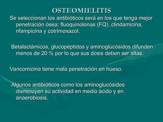 OSTEOMIELITIS
OSTEOMIELITIS
Se seleccionan los antibióticos será en los que tenga mejor
Se seleccionan los antibióticos será en los que tenga mejor
penetración ósea: fluoquinolonas (FQ), clindamicina,
penetración ósea: fluoquinolonas (FQ), clindamicina,
rifampicina y cotrimoxazol.
rifampicina y cotrimoxazol.
Betalactámicos, glucopéptidos y aminoglucósidos difunden
Betalactámicos, glucopéptidos y aminoglucósidos difunden
menos de 20 % por lo que sus dosis deben ser altas.
menos de 20 % por lo que sus dosis deben ser altas.
Vancomicina tiene mala penetración en hueso.
Vancomicina tiene mala penetración en hueso.
Algunos antibióticos como los aminoglucósidos
Algunos antibióticos como los aminoglucósidos
disminuyen su actividad en medio ácido y en
disminuyen su actividad en medio ácido y en
anaerobiosis.
anaerobiosis.
 