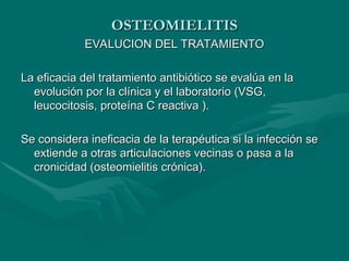 OSTEOMIELITIS
OSTEOMIELITIS
EVALUCION DEL TRATAMIENTO
EVALUCION DEL TRATAMIENTO
La eficacia del tratamiento antibiótico se evalúa en la
La eficacia del tratamiento antibiótico se evalúa en la
evolución por la clínica y el laboratorio (VSG,
evolución por la clínica y el laboratorio (VSG,
leucocitosis, proteína C reactiva ).
leucocitosis, proteína C reactiva ).
Se considera ineficacia de la terapéutica si la infección se
Se considera ineficacia de la terapéutica si la infección se
extiende a otras articulaciones vecinas o pasa a la
extiende a otras articulaciones vecinas o pasa a la
cronicidad (osteomielitis crónica).
cronicidad (osteomielitis crónica).
 
