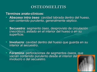 OSTEOMIELITIS
OSTEOMIELITIS
Términos anato-clínicos:
Términos anato-clínicos:
• Absceso intra óseo
Absceso intra óseo: cavidad labrada dentro del hueso,
: cavidad labrada dentro del hueso,
con contenido purulento, generalmente séptico.
con contenido purulento, generalmente séptico.
• Secuestro
Secuestro: segmento óseo, desprovisto de circulación
: segmento óseo, desprovisto de circulación
(necrótico), aislado en el interior del hueso o en su
(necrótico), aislado en el interior del hueso o en su
superficie.
superficie.
• Involucro
Involucro: cavidad dentro del hueso que guarda en su
: cavidad dentro del hueso que guarda en su
interior al secuestro.
interior al secuestro.
• Foramina
Foramina: perforaciones de segmentos óseos, que
: perforaciones de segmentos óseos, que
vacían contenido purulento desde el interior del
vacían contenido purulento desde el interior del
involucro o del secuestro.
involucro o del secuestro.
 