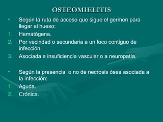 OSTEOMIELITIS
OSTEOMIELITIS
• Según la ruta de acceso que sigue el germen para
llegar al hueso:
1. Hematógena.
2. Por vecindad o secundaria a un foco contiguo de
infección.
3. Asociada a insuficiencia vascular o a neuropatía.
• Según la presencia o no de necrosis ósea asociada a
la infección:
1. Aguda.
2. Crónica.
 