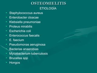 OSTEOMIELITIS
OSTEOMIELITIS
ETIOLOGÍA
• Staphylococccus aureus
• Enterobacter cloacae
• Klebsiella pneumoniae
• Proteus mirabilis
• Escherichia coli
• Enterococcus faecalis
• E. faecium
• Pseudomonas aeruginosa
• Bacterias anaerobias
• Mycobacterium tuberculosis
• Brucellas spp
• Hongos
 