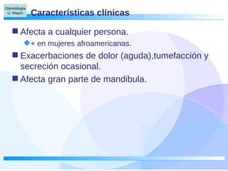 Características clínicas Afecta a cualquier persona. + en mujeres afroamericanas. Exacerbaciones de dolor (aguda),tumefacción y secreción ocasional. Afecta gran parte de mandibula. 